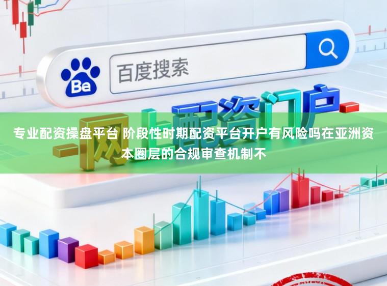 专业配资操盘平台 阶段性时期配资平台开户有风险吗在亚洲资本圈层的合规审查机制不