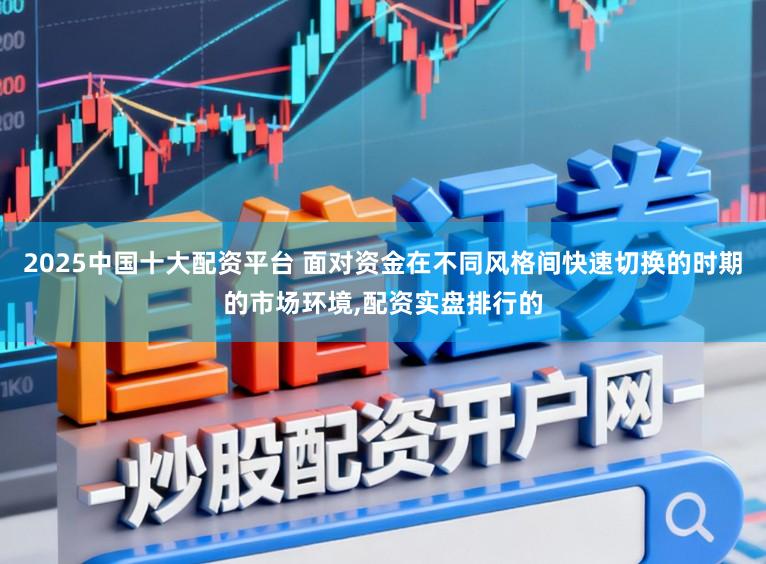 2025中国十大配资平台 面对资金在不同风格间快速切换的时期的市场环境,配资实盘排行的