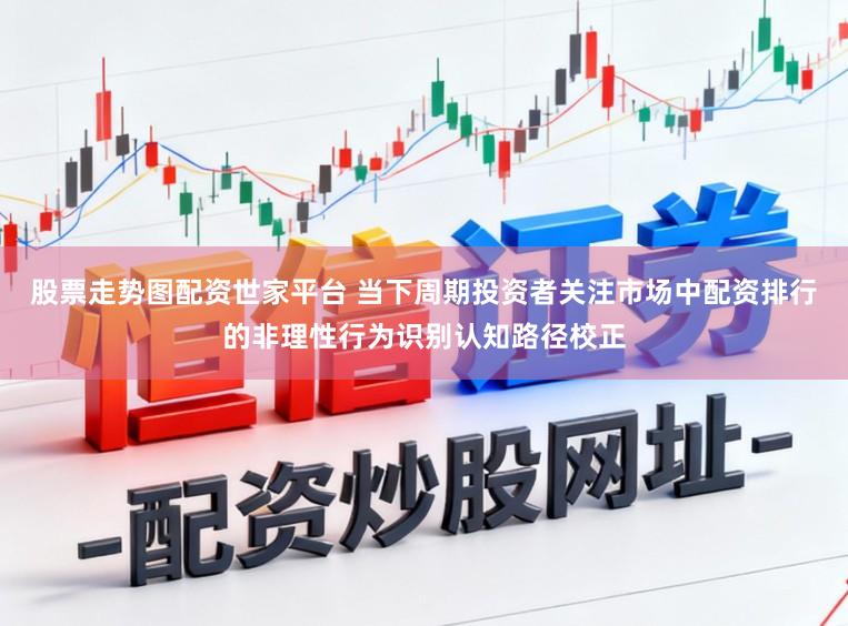 股票走势图配资世家平台 当下周期投资者关注市场中配资排行的非理性行为识别认知路径校正