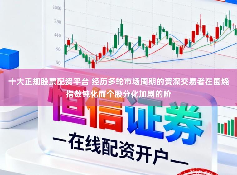 十大正规股票配资平台 经历多轮市场周期的资深交易者在围绕指数钝化而个股分化加剧的阶