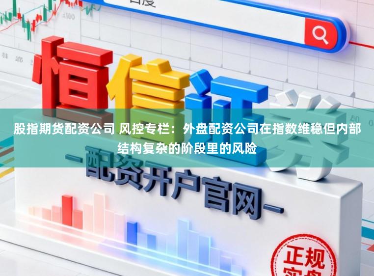 股指期货配资公司 风控专栏：外盘配资公司在指数维稳但内部结构复杂的阶段里的风险