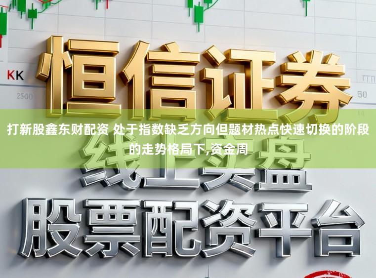 打新股鑫东财配资 处于指数缺乏方向但题材热点快速切换的阶段的走势格局下,资金周