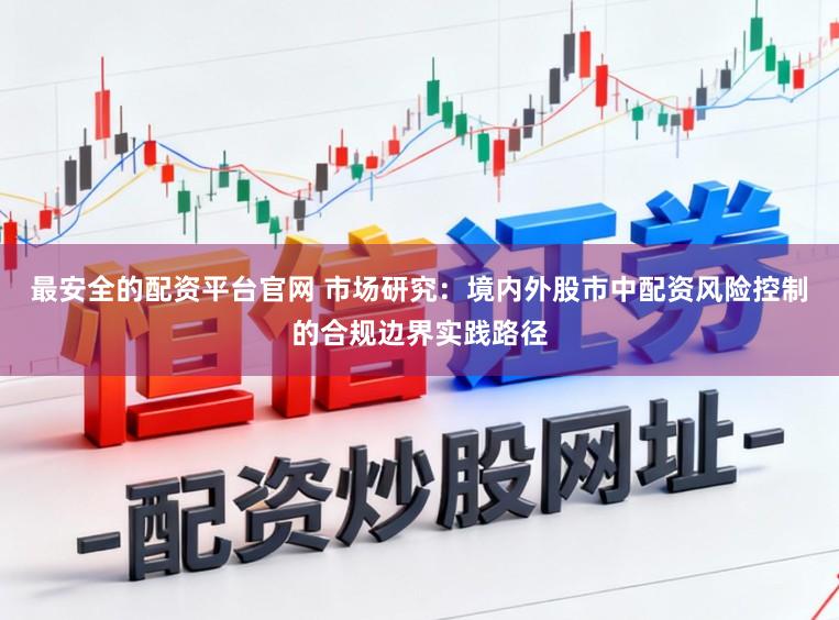 最安全的配资平台官网 市场研究：境内外股市中配资风险控制的合规边界实践路径