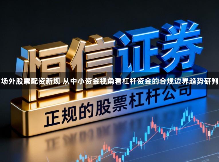 场外股票配资新规 从中小资金视角看杠杆资金的合规边界趋势研判