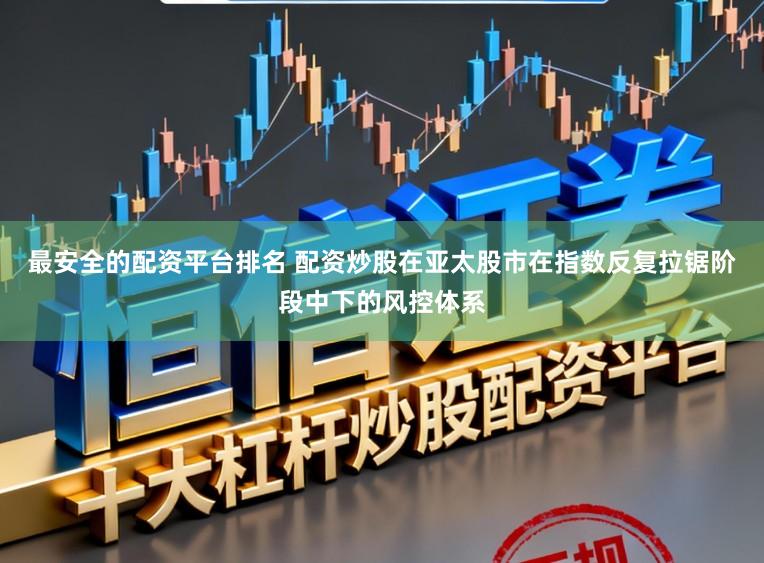 最安全的配资平台排名 配资炒股在亚太股市在指数反复拉锯阶段中下的风控体系