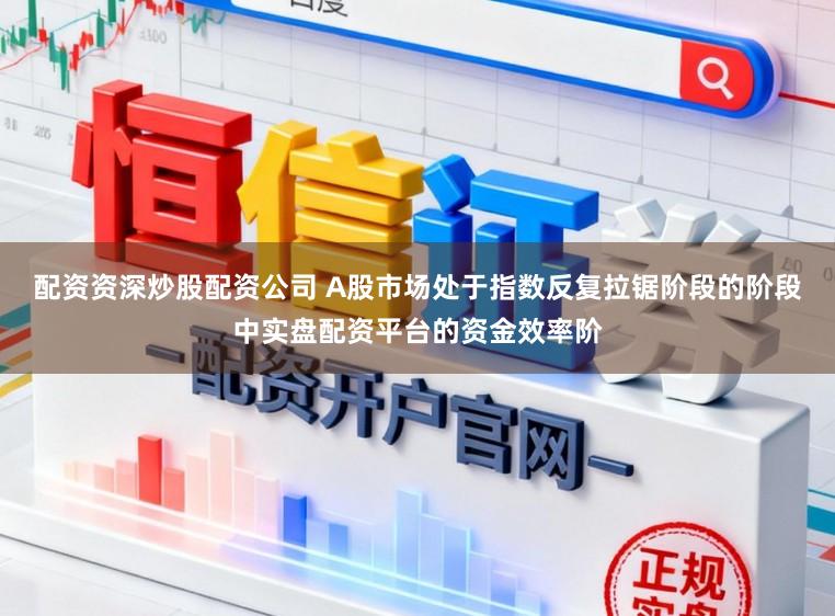 配资资深炒股配资公司 A股市场处于指数反复拉锯阶段的阶段中实盘配资平台的资金效率阶