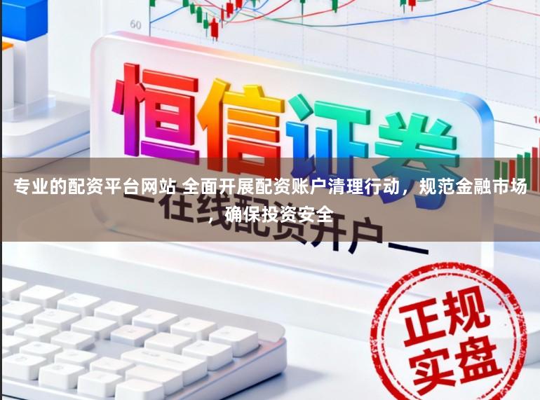 专业的配资平台网站 全面开展配资账户清理行动，规范金融市场，确保投资安全