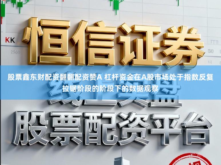 股票鑫东财配资翻翻配资赞A 杠杆资金在A股市场处于指数反复拉锯阶段的阶段下的数据观察